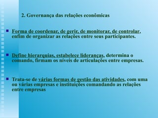 2. Governança das relações econômicas Forma de coordenar, de gerir, de monitorar, de controlar , enfim de organizar as relações entre seus participantes.  Define hierarquias, estabelece lideranças , determina o comando, firmam os níveis de articulações entre empresas.  Trata-se de  várias formas de gestão das atividades , com uma ou várias empresas e instituições comandando as relações entre empresas 