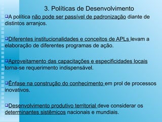 3. Políticas de Desenvolvimento A política  não pode ser passível de padronização  diante de distintos arranjos. Diferentes institucionalidades e conceitos de APLs  levam a elaboração de diferentes programas de ação. Aproveitamento das capacitações e especificidades locais  torna-se requerimento indispensável. Ênfase na construção do conhecimento  em prol de processos inovativos. Desenvolvimento produtivo territorial  deve considerar os  determinantes sistêmicos  nacionais e mundiais.  