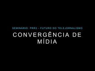 SEMINÁRIO: PRR3 - FUTURO DO TELEJORNAL ISMO 
CONVERGÊNCIA DE 
MÍDIA 
 