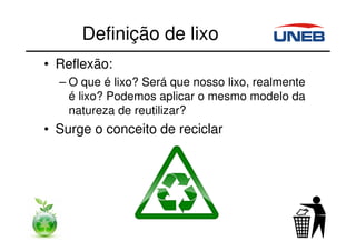 Definição de lixo
• Reflexão:
– O que é lixo? Será que nosso lixo, realmente
é lixo? Podemos aplicar o mesmo modelo da
natureza de reutilizar?
• Surge o conceito de reciclar
 
