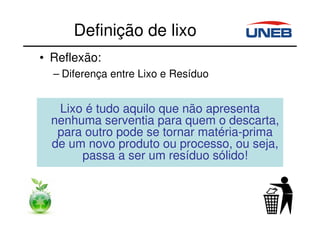Definição de lixo
• Reflexão:
– Diferença entre Lixo e Resíduo
Lixo é tudo aquilo que não apresenta
nenhuma serventia para quem o descarta,
para outro pode se tornar matéria-prima
de um novo produto ou processo, ou seja,
passa a ser um resíduo sólido!
 