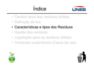 Índice
• Cenário atual dos resíduos sólidos
• Definição de lixo
• Características e tipos dos Resíduos
• Gestão dos resíduos
• Legislação para os resíduos sólidos
• Iniciativas sustentáveis (Casos de uso)
 