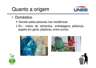 Quanto a origem
• Doméstico
• Gerado pelas pessoas nas residências
• Ex.: restos de alimentos, embalagens plásticas,
papéis em geral, plásticos, entre outros
 