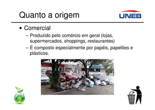 Quanto a origem
• Comercial
– Produzido pelo comércio em geral (lojas,
supermercados, shoppings, restaurantes)
– É composto especialmente por papéis, papelões e
plásticos.
 