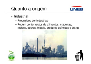 Quanto a origem
• Industrial
– Produzidos por industrias
– Podem conter restos de alimentos, madeiras,
tecidos, couros, metais, produtos químicos e outros
 