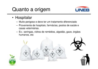 Quanto a origem
• Hospitalar
– Muito perigoso e deve ter um tratamento diferenciado
– Proveniente de hospitais, farmácias, postos de saúde e
casas veterinárias.
– Ex.: seringas, vidros de remédios, algodão, gaze, órgãos
humanos, etc
 