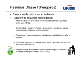 Resíduos Classe I (Perigosos)
• Risco à saúde pública ou ao ambiente
• Possuem as seguintes propriedades:
– Inflamabilidade: podem entrar em combustão facilmente ou até de
forma espontânea;
– Corrosividade: Atacam materiais e organismos vivos devido a suas
características ácidas ou básicas intensas;
– Reatividade: reagem com outras substâncias, podendo liberar calor e
energia;
– Toxicidade: agem sobre os organismos vivos, causando danos a suas
estruturas biomolecular;
– Patogenicidade: apresentam características biológicas infecciosas,
contendo microorganismos ou suas toxinas;
 