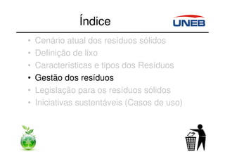 Índice
• Cenário atual dos resíduos sólidos
• Definição de lixo
• Características e tipos dos Resíduos
• Gestão dos resíduos
• Legislação para os resíduos sólidos
• Iniciativas sustentáveis (Casos de uso)
 