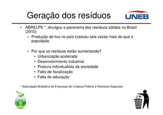 Geração dos resíduos
• ABRELPE *, divulgou o panorama dos resíduos sólidos no Brasil
(2010)
– Produção de lixo no país cresceu seis vezes mais do que a
população
– Por que os resíduos estão aumentando?
• Urbanização acelerada
• Desenvolvimento industrial
• Postura individualista da sociedade
• Falta de fiscalização
• Falta de educação
* Associação Brasileira de Empresas de Limpeza Pública e Resíduos Especiais
 