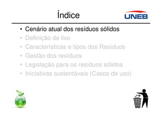 Índice
• Cenário atual dos resíduos sólidos
• Definição de lixo
• Características e tipos dos Resíduos
• Gestão dos resíduos
• Legislação para os resíduos sólidos
• Iniciativas sustentáveis (Casos de uso)
 