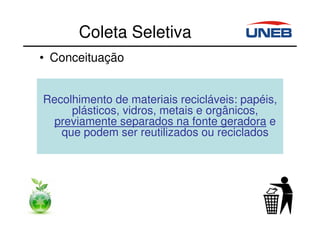 Coleta Seletiva
• Conceituação
Recolhimento de materiais recicláveis: papéis,
plásticos, vidros, metais e orgânicos,
previamente separados na fonte geradora e
que podem ser reutilizados ou reciclados
 