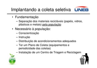 Implantando a coleta seletiva
• Fundamentação
– Separação dos materiais recicláveis (papéis, vidros,
plásticos e metais) pela população
• Necessário à população:
– Conscientização
– Instrução
– Distribuição de acondicionamentos adequados
– Ter um Plano de Coleta (equipamentos e
periodicidade das coletas)
– Instalação de um Centro de Triagem e Reciclagem
 