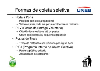 Formas de coleta seletiva
• Porta a Porta
– Parecido com coleta tradicional
– Veículo vai de porta em porta recolhendo os resíduos
• PEV (Postos de Entrega Voluntária)
– Cidadão leva resíduos até os postos
– Utiliza contêineres ou pequenos depósitos
• Postos de Troca
– Troca do material a ser reciclado por algum bem
• PICs (Programa Interno de Coleta Seletiva)
– Parceria público-privado
– Associações de catadores
 