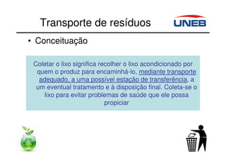 Transporte de resíduos
• Conceituação
Coletar o lixo significa recolher o lixo acondicionado por
quem o produz para encaminhá-lo, mediante transporte
adequado, a uma possível estação de transferência, a
um eventual tratamento e à disposição final. Coleta-se o
lixo para evitar problemas de saúde que ele possa
propiciar
 