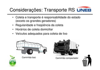Considerações: Transporte RS
• Coleta e transporte é responsabilidade do estado
(exceto os grandes geradores)
• Regularidade e freqüência da coleta
• Horários de coleta domiciliar
• Veículos adequados para coleta de lixo
Caminhão baú Caminhão compactador
 