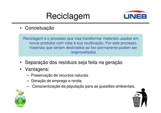 Reciclagem
• Conceituação
• Separação dos resíduos seja feita na geração
• Vantagens:
– Preservação de recursos naturais
– Geração de emprego e renda;
– Conscientização da população para as questões ambientais.
Reciclagem é o processo que visa transformar materiais usados em
novos produtos com vista à sua reutilização. Por este processo,
materiais que seriam destinados ao lixo permanente podem ser
reaproveitados
 