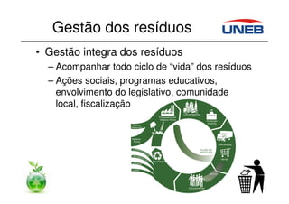 Gestão dos resíduos
• Gestão integra dos resíduos
– Acompanhar todo ciclo de “vida” dos resíduos
– Ações sociais, programas educativos,
envolvimento do legislativo, comunidade
local, fiscalização, etc.
 