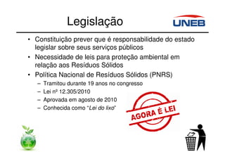 Legislação
• Constituição prever que é responsabilidade do estado
legislar sobre seus serviços públicos
• Necessidade de leis para proteção ambiental em
relação aos Resíduos Sólidos
• Política Nacional de Resíduos Sólidos (PNRS)
– Tramitou durante 19 anos no congresso
– Lei nº 12.305/2010
– Aprovada em agosto de 2010
– Conhecida como “Lei do lixo”
 
