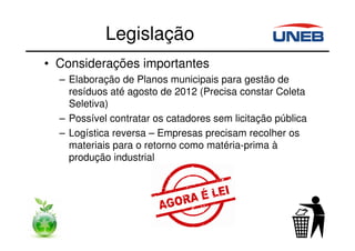 • Considerações importantes
– Elaboração de Planos municipais para gestão de
resíduos até agosto de 2012 (Precisa constar Coleta
Seletiva)
– Possível contratar os catadores sem licitação pública
– Logística reversa – Empresas precisam recolher os
materiais para o retorno como matéria-prima à
produção industrial
Legislação
 