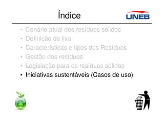 Índice
• Cenário atual dos resíduos sólidos
• Definição de lixo
• Características e tipos dos Resíduos
• Gestão dos resíduos
• Legislação para os resíduos sólidos
• Iniciativas sustentáveis (Casos de uso)
 