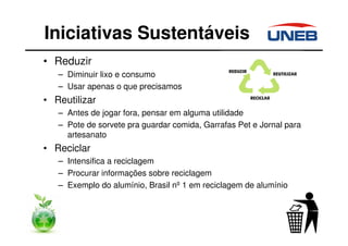 • Reduzir
– Diminuir lixo e consumo
– Usar apenas o que precisamos
• Reutilizar
– Antes de jogar fora, pensar em alguma utilidade
– Pote de sorvete pra guardar comida, Garrafas Pet e Jornal para
artesanato
• Reciclar
– Intensifica a reciclagem
– Procurar informações sobre reciclagem
– Exemplo do alumínio, Brasil nº 1 em reciclagem de alumínio
Iniciativas Sustentáveis
 