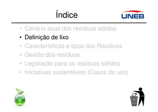 Índice
• Cenário atual dos resíduos sólidos
• Definição de lixo
• Características e tipos dos Resíduos
• Gestão dos resíduos
• Legislação para os resíduos sólidos
• Iniciativas sustentáveis (Casos de uso)
 