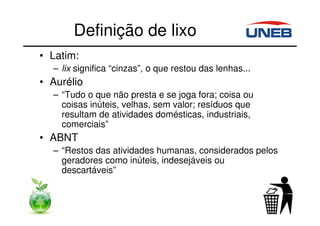 Definição de lixo
• Latim:
– lix significa “cinzas”, o que restou das lenhas...
• Aurélio
– “Tudo o que não presta e se joga fora; coisa ou
coisas inúteis, velhas, sem valor; resíduos que
resultam de atividades domésticas, industriais,
comerciais”
• ABNT
– “Restos das atividades humanas, considerados pelos
geradores como inúteis, indesejáveis ou
descartáveis”
 