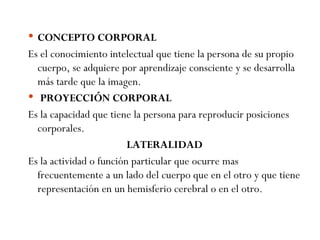 CONCEPTO CORPORAL Es el conocimiento intelectual que tiene la persona de su propio cuerpo, se adquiere por aprendizaje consciente y se desarrolla más tarde que la imagen.   PROYECCIÓN CORPORAL Es la capacidad que tiene la persona para reproducir posiciones corporales. LATERALIDAD Es la actividad o función particular que ocurre mas frecuentemente a un lado del cuerpo que en el otro y que tiene representación en un hemisferio cerebral o en el otro. 