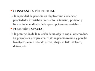 CONSTANCIA PERCEPTUAL Es la capacidad de percibir un objeto como evidenciar propiedades invariables en cuanto  a tamaño, posición y forma; independiente de las percepciones sensoriales. POSICIÓN ESPACIAL Es la percepción de la relación de un objeto con el observador. La persona es siempre centro de su propio mundo y percibe los objetos como estando arriba, abajo, al lado, delante, detrás, etc. 