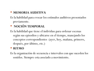 MEMORIA AUDITIVA Es la habilidad para evocar los estímulos auditivos presentados previamente.   NOCIÓN TEMPORAL Es la habilidad que tiene el individuo para ordenar escenas según sus episodios y ubicarse en el tiempo, manejando los conceptos correspondientes  (ayer, hoy, mañana, primero, después, por último, etc.) RITMO Es la organización de secuencia e intervalos con que suceden los sonidos. Siempre esta asociado a movimiento. 