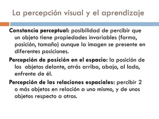 La percepción visual y el aprendizaje Constancia perceptual:  posibilidad de percibir que un objeto tiene propiedades invariables (forma, posición, tamaño) aunque la imagen se presente en diferentes posiciones. Percepción de posición en el espacio:  la posición de los  objetos   delante, atrás arriba, abajo, al lado, enfrente de él. Percepción de las relaciones espaciales:  percibir 2 o más objetos en relación a uno mismo, y de unos objetos respecto a otros. 