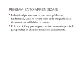 PENSAMIENTO-APRENDIZAJE La habilidad para reconocer y recordar palabras es fundamental, tanto en lectura como en la ortografía. Estas tienen muchas habilidades en común. El lector rápido y preciso posee un instrumento inapreciable para penetrar en el amplio mundo del conocimiento. 