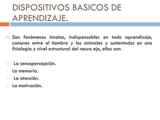 DISPOSITIVOS BASICOS DE APRENDIZAJE.  Son fenómenos innatos, indispensables en todo aprendizaje, comunes entre el hombre y los animales y sustentados en una fisiología y nivel estructural del neuro eje, ellos son:  La sensopercepción. La memoria. La atención.  La motivación. 