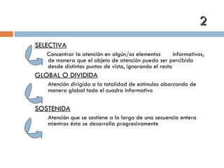 2 SELECTIVA Concentrar la atención en algún/os elementos  informativos, de manera que el objeto de atención pueda ser percibido desde distintos puntos de vista, ignorando el resto GLOBAL O DIVIDIDA Atención dirigida a la totalidad de estímulos abarcando de manera global todo el cuadro informativo SOSTENIDA Atención que se sostiene a lo largo de una secuencia entera mientras ésta se desarrolla progresivamente 