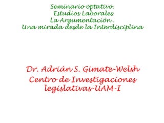 Seminario optativo.
Estudios Laborales
La Argumentación .
Una mirada desde la Interdisciplina
Dr. Adrián S. Gimate-Welsh
Centro de Investigaciones
legislativas-UAM-I
 