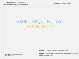 GRUPO ARQUITECTURA
Tipología Turismo
UNIVERSIDAD DE LAS AMERICAS
Escuela de Arquitectura Diseño y Arte
PROFESOR: ARNALDO RUIZ BAILAC . ANDREA SANTA CRUZ
ALUMNOS: CLAUDIO FRANKLIN + CAROLINA PARRA + JUAN FRANCISCO POO + LUIS
SERRANO + CRISTOBAL TORRES
SEMINARIO DE INVESTIGACIÓN
ARQ 901 – 101
SEMINARIO DE INVESTIGACIÓN
 