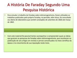 A História De Faraday Segundo Uma
             Pesquisa Histórica
•   Para estudar o trabalho de Faraday sobre eletromagnetismo, foram utilizados os
    trabalhos publicados pelo próprio Faraday, no período; além disso, foi consultado
    seu diário de laboratório que contém anotações de setembro de 1820 até março
    de 1862.




•   Com este material foi possível tentar acompanhar e compreender quais as ideias
    que guiaram as pesquisas de Faraday sobre eletromagnetismo, que resultaram na
    publicação de seis artigos em revistas e jornais conceituados no meio científico da
    época e no crescimento de sua reputação neste meio.
 