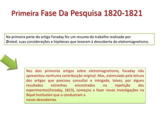 Primeira Fase Da Pesquisa 1820-1821

Na primeira parte do artigo Faraday fez um resumo do trabalho realizado por
Ørsted, suas considerações e hipóteses que levaram à descoberta do eletromagnetismo.




           Nos dois primeiros artigos sobre eletromagnetismo, Faraday não
           apresentou nenhuma contribuição original. Mas, estimulado pela leitura
           dos artigos que precisou consultar e intrigado, talvez, por alguns
           resultados      estranhos     encontrados   na      repetição      dos
           experimentos(Faraday, 1823), começou a fazer novas investigações na
           Royal Institution que o conduziram a
           novas descobertas.
 