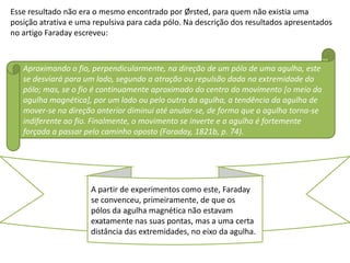 Esse resultado não era o mesmo encontrado por Ørsted, para quem não existia uma
posição atrativa e uma repulsiva para cada pólo. Na descrição dos resultados apresentados
no artigo Faraday escreveu:



   Aproximando o fio, perpendicularmente, na direção de um pólo de uma agulha, este
   se desviará para um lado, segundo a atração ou repulsão dada na extremidade do
   pólo; mas, se o fio é continuamente aproximado do centro do movimento [o meio da
   agulha magnética], por um lado ou pelo outro da agulha, a tendência da agulha de
   mover-se na direção anterior diminui até anular-se, de forma que a agulha torna-se
   indiferente ao fio. Finalmente, o movimento se inverte e a agulha é fortemente
   forçada a passar pelo caminho oposto (Faraday, 1821b, p. 74).




                      A partir de experimentos como este, Faraday
                      se convenceu, primeiramente, de que os
                      pólos da agulha magnética não estavam
                      exatamente nas suas pontas, mas a uma certa
                      distância das extremidades, no eixo da agulha.
 