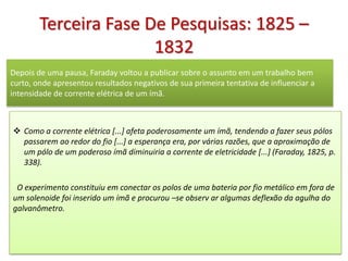 Terceira Fase De Pesquisas: 1825 –
                       1832
Depois de uma pausa, Faraday voltou a publicar sobre o assunto em um trabalho bem
curto, onde apresentou resultados negativos de sua primeira tentativa de influenciar a
intensidade de corrente elétrica de um ímã.



 Como a corrente elétrica [...] afeta poderosamente um ímã, tendendo a fazer seus pólos
  passarem ao redor do fio [...] a esperança era, por várias razões, que a aproximação de
  um pólo de um poderoso ímã diminuiria a corrente de eletricidade [...] (Faraday, 1825, p.
  338).

 O experimento constituiu em conectar os polos de uma bateria por fio metálico em fora de
um solenoide foi inserido um ímã e procurou –se observ ar algumas deflexão da agulha do
galvanômetro.
 