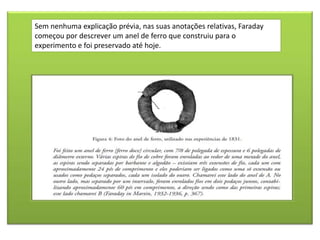 Sem nenhuma explicação prévia, nas suas anotações relativas, Faraday
começou por descrever um anel de ferro que construiu para o
experimento e foi preservado até hoje.
 