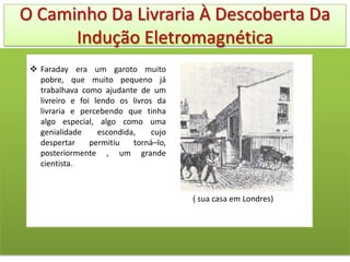 O Caminho Da Livraria À Descoberta Da
      Indução Eletromagnética
  Faraday era um garoto muito
   pobre, que muito pequeno já
   trabalhava como ajudante de um
   livreiro e foi lendo os livros da
   livraria e percebendo que tinha
   algo especial, algo como uma
   genialidade     escondida,    cujo
   despertar     permitiu   torná–lo,
   posteriormente , um grande
   cientista.



                                        ( sua casa em Londres)
 
