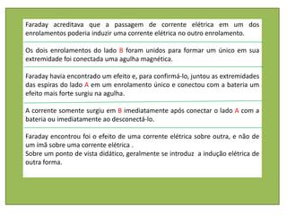 Faraday acreditava que a passagem de corrente elétrica em um dos
enrolamentos poderia induzir uma corrente elétrica no outro enrolamento.

Os dois enrolamentos do lado B foram unidos para formar um único em sua
extremidade foi conectada uma agulha magnética.

Faraday havia encontrado um efeito e, para confirmá-lo, juntou as extremidades
das espiras do lado A em um enrolamento único e conectou com a bateria um
efeito mais forte surgiu na agulha.

A corrente somente surgiu em B imediatamente após conectar o lado A com a
bateria ou imediatamente ao desconectá-lo.

Faraday encontrou foi o efeito de uma corrente elétrica sobre outra, e não de
um ímã sobre uma corrente elétrica .
Sobre um ponto de vista didático, geralmente se introduz a indução elétrica de
outra forma.
 