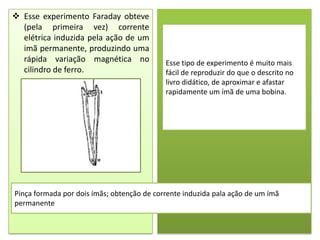  Esse experimento Faraday obteve
  (pela primeira vez) corrente
  elétrica induzida pela ação de um
  imã permanente, produzindo uma
  rápida variação magnética no              Esse tipo de experimento é muito mais
  cilindro de ferro.                        fácil de reproduzir do que o descrito no
                                            livro didático, de aproximar e afastar
                                            rapidamente um ímã de uma bobina.




Pinça formada por dois ímãs; obtenção de corrente induzida pala ação de um ímã
permanente
 
