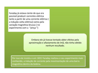 Faraday já estava ciente de que era
possível produzir correntes elétrica
tanto a partir de uma corrente elétrica (
a indução volta-elétrica) como pela
variação magnética brusca ( no
experimento com a “pinça ”)



                      Embora ele já tivesse tentado obter efeitos pela
                    aproximação e afastamento de ímã, não tinha obtido
                                    nenhum resultado.




   Por isso ele insistiu e em 1831 Faraday realizou o seu experimento mais
   conhecido, a indução de corrente pela movimentação de uma barra
   magnética dentro da bobina.
 