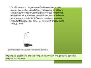 Eu, ultimamente, cheguei a resultados positivos, e não
    apenas tive minhas expectativas realizadas, mas obtive a
    chave que parece abrir várias explicações dos fenômenos
    magnéticos de e, também, descobrir um novo estado que
    pode, provavelmente, ter influência em alguns dos mais
    importantes efeitos das correntes elétricas (Faraday, 1839-
    1855, p. 265).




O princípio descoberto era que o movimento de um ímã gera uma corrente
elétrica no condutor.
 