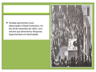 Faraday apresentou essas
  observações à Royal Institution, no
  dia 24 de novembro de 1831, num
  volume que denominou Pesquisas
  Experimentais em Eletricidade.
 