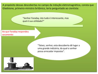 A propósito dessas descobertas no campo da indução eletromagnética, consta que
Gladstone, primeiro-ministro britânico, teria perguntado ao cientista:


                  "Senhor Faraday, isto tudo é interessante, mas
                  qual é sua utilidade?“



Ao que Faraday respondeu
secamente:



                                "Talvez, senhor, esta descoberta dê lugar a
                                uma grande indústria, da qual o senhor
                                possa arrecadar impostos".
 