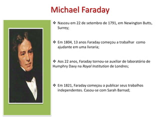 Michael Faraday
 Nasceu em 22 de setembro de 1791, em Newington Butts,
  Surrey;


 Em 1804, 13 anos Faraday começou a trabalhar como
  ajudante em uma livraria;


 Aos 22 anos, Faraday tornou-se auxiliar de laboratório de
Humphry Davy na Royal Institution de Londres;



 Em 1821, Faraday começou a publicar seus trabalhos
  independentes. Casou-se com Sarah Barnad;
 