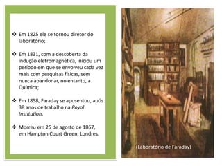  Em 1825 ele se tornou diretor do
  laboratório;

 Em 1831, com a descoberta da
  indução eletromagnética, iniciou um
  período em que se envolveu cada vez
  mais com pesquisas físicas, sem
  nunca abandonar, no entanto, a
  Química;

 Em 1858, Faraday se aposentou, após
  38 anos de trabalho na Royal
  Institution.

 Morreu em 25 de agosto de 1867,
  em Hampton Court Green, Londres.

                                        (Laboratório de Faraday)
 